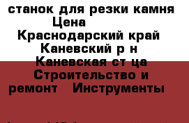 станок для резки камня › Цена ­ 19 500 - Краснодарский край, Каневский р-н, Каневская ст-ца Строительство и ремонт » Инструменты   